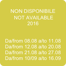 
NON DISPONIBILE
 NOT AVAILABLE
2016


Da/from 08.08 a/to 11.08
Da/from 12.08 a/to 20.08
Da/from 21.08 a/to 27.08
Da/from 10/09 a/to 16.09



